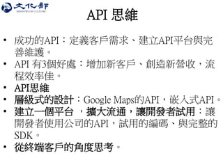 API 思維 
•成功的API：定義客戶需求、建立API平台與完 善維護。 
•API 有3個好處：增加新客戶、創造新營收，流 程效率佳。 
•API思維 
•層級式的設計：Google Maps的API，嵌入式API。 
•建立一個平台 ，擴大流通，讓開發者試用：讓 開發者使用公司的API，試用的編碼、與完整的 SDK。 
•從終端客戶的角度思考。  
