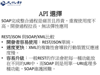 API 選擇 
SOAP完成整合過程是痛苦且昂貴，重複使用度不 高，開發過程拉長，無法彈性應用 REST/JSON 與SOAP/XML比較 
•開發者容易使用：REST/JSON單純。 
•速度更快：XML的複雜性會導致行動裝置反應速 度慢。 
•容易升級：一般REST的作法會把每一種功能放 在不同的URI中，而SOAP 則是用單一URI處理多 種功能，SOAP維護困難。  