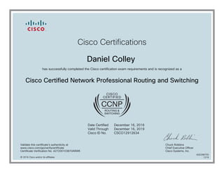 Cisco Certifications
Daniel Colley
has successfully completed the Cisco certification exam requirements and is recognized as a
Cisco Certified Network Professional Routing and Switching
Date Certified
Valid Through
Cisco ID No.
December 16, 2016
December 16, 2019
CSCO12912634
Validate this certificate's authenticity at
www.cisco.com/go/verifycertificate
Certificate Verification No. 427200103870ARWK
Chuck Robbins
Chief Executive Officer
Cisco Systems, Inc.
© 2016 Cisco and/or its affiliates
600298755
1219
 