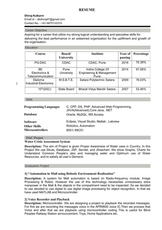 RESUME
Dhiraj Kulkarni
Email id – dkdhiraj47@gmail.com
Contact No. - +91-9975133310
Aspiring for a career that utilize my strong logical understanding and specialise skills for
delivering the best performance in an esteemed organization for the upliftment and growth of
the organisation.
Programming Languages C, CPP, DS, PHP, Advanced Web Programming,
JAVA(Advanced),Core Java, .NET
Database
Software
Oracle, MySQL, MS Access
Eclipse, Visual Studio, Matlab , Labview
Other Skills
Microcontrollers
Robotics, Automation
8051/ 89C51
DAC Project
Water Crisis Assessment System
Description: The aim of Project is given Proper Awareness of Water uses in Country. In this
Project We use Struts, Database, JSP, Servlet, and Jfreechart. We show Graphs, Charts for
Understand Common People’s also and managing water and Optimum use of Water
Resources, and to satisfy all user’s Demand.
1] “Automation in Mall using Robotic Environment Realization"
Description: A system for Mall automation is based on Radio-frequency module, Image
Processing & Robot. However the use of this technology necessities unnecessary extra
manpower in the Mall & the objects in the compartment need to be inspected. So we decided
to use decided to use digital to use digital image processing for object recognition. In that we
have used MATLAB and Microcontroller.
2] Voice Recorder and Playback
Description: Microcontroller. We are designing a project to playback the recorded messages.
For this we are recording the messages voice in the APR9600 voice IC.Then we process that
Voice and after that we are playback using microcontroller coding This is useful for Blind
Peoples Railway Station announcement, Toys, Home Applications etc.
Course Board/
University
Institute Year of
passing
Percentage
PG-DAC CDAC CDAC, Pune. 2016 70.38%
BE
Electronics &
Telecommunication
Pune
University
Indira College Of
Engineering & Management
Pune.
2014 67.06%
Diploma
( Industrial Electronics
M.S.B.T.E. Satara Polytechnic Satara. 2009 79.03%
10th
(SSC) State Board Bharat Vidya Mandir Satara. 2007 53.46%
 