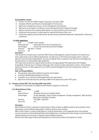 3
Responsibilities include:
 Perform Trail Run for ITEM & Support Actual Run activity for ITEM.
 Complete different workflow to allocatebudget for the business
 Application management console, access management and reporting
 Resolve errors duringthe Trail/Actual run by checkingthe Stored Procedure/ Packages
 Reports recoveries from databaseafter Actual run and provide the same to business.
 Contact business partners in order to get the impact/clarification of the issue.
 Production supportactivities likedisaster recovery activity,implementing process improvement and process
automation.
1.2) IT4IT applications.
Role : L2 SME / Team member
Domain/Client : BankingFinancial service(CreditSuisse)
Technologies : Control-M, Oracle,MicrosoftTechnologies
Duration : Sep 2012 – till date
Team Size : 20
Description:
IT4IT projecthas 19 applications under the ITSM (ITService Management system) framework for Credit Suisse.
These applicationscater to different departments of Credit Suisse.IT4ITProduction Support team is setup to
deliver IT services to these departments. Services are offered to the customers as per the Service Catalogueand
the performance is monitored through agreed SLA.
IT4IT application production support,teammaintains and supportglobal IT4ITapplicationslikeTime@CS,
ProjectWeb, IT Answer base, IT EnterpriseManager, CATI, CA-Sprint, SDLC+ Work bench, Archer, IT Risk,Global
Readiness Tool etc. all these application areon Microsofttechnologies for front end and backend is either on
Oracle10g.
Roles and Responsibilities:
 Managingthe application related user queries and incidents.
 Involved in Weekly/Monthly/Yearly activities.
 Involved in Crisis calls(Crit-SitManagement) for the applications.
 Apart from shiftlead activities,workingas SMEfor five applicationsunder IT4ITs cope.
2) Company: Infosys BPO LTD, Pune (Aug 2006 –Sept 2012)
Worked as a Process Specialist(Application/Production Support) in Infosys Ltd
2.1) Merlin/National Teller:
Role : L2 SME
Domain/Client : BankingFinancial service(Retail Bank)
Technologies : PL-SQL Developer, Toad, Incident management, Change management, UNIX, Banking
Applications,Windows,Teradata
Duration : July 2009 – Aug-2012
Team Size : 10
Description:
Merlin/National Teller is application used by Tellers of Bank of America (BOA) to perform daily activities.These
applicationscater to different departments of BOA to perform daily activities.
Merlin Teller system is used to accept deposits,conducts withdrawals,sell consignmentitems and complete
various transactions.FollowBankingCenter Control Regulations,includingcash limits,foreign currency handling,
safety procedures and training,consignmentand marketing inventory.
Maintain the referral goal of two qualifyingreferrals a day and one creditcard acceptancea month.
 
