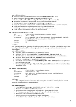 4
Roles and Responsibilities:
 ProvidingLevel 2 supportfor the front-end applications Merlin Teller and BCT group
 Supporting Backend application (OSI) and BCT application group channel.
 Workingon different Tools & DatabaseE.g. Merlin Teller, Maximo, Citrix, and Teradata.
 Maintainingthedatabase& design Queries and solvingissues related to database.
 Develop solutions for correctingapplication issues through investigation.
 Ensure the applications runningproperly.Coordinatewith onsite/offshoreteam & business associates.
 Contact business partners in order to get the impact/clarification of the issue.
 Scheduling,runningand monitoringthe batch jobs,and also resolvingthe errors
 Certify all application after any releaseor any DB server change.
2.2) Order Management-Production Support:
Role : Team Member - Order Management-Production Support
Domain/Client : Telecom (AT&T)
Technologies : PL-SQL Developer, Toad Incidentmanagement , Change management, UNIX, JMS,
XMLSPY, Exception Manager, Toad, Uverse Tool, XMLSPY
Duration : Oct 2007 – July-2009
Team Size : 8
Description:
AT&T is the leadingTelecom provider in US. Orders can be received from businesses,consumers,or a mix of both,
depending on the products.Offers and pricingmay be done via catalogs,websites,or broadcastnetwork
advertisements.
Roles and Responsibilities:
 Worked on Order Management Group for US Telecom Company.
 Worked on Different tolls like JMS, XMLSPY, Exception Manager, Toad, Uverse Tool etc.
 Check the orders for different services provided by clientand design queries to process the orders.
 Design and Modify request XML using XMLSPY and then route the requests.
 Analysis of Errors & Design the Query for Error Resolution.
 Worked with different Bridge lines like SDP-OMS Bridge, E&F Bridge, P&A Bridge for resolvingthe error
occurred duringOrder Flow
 Workingon Exception Manager, High priority Orders, Escalated Orders with different teams from Order
Management Group.
2.3) Technical Support Executive:
Role : Team Member - Technical SupportExecutive
Domain/Client : Telecom (Verizon – DSL)
Technologies : LAN, WAN, TCP/IP Windows,Networking, Remedy, ClientApplications
Duration : Aug 2006 – Oct-2007
Team Size : 20
Description:
DSL, or Digital Subscriber Line, is a type of technology that connects the user to high-speed Internet
bandwidth connections acrossa telephone network.
Roles and Responsibilities:
 Handling& Troubleshootingon Network (ISP) Issues (LAN, WAN, TCP/IP & Desktop)
 Promoted as Level 3 Executive & Floor Supervisor
 Basic configuration of modem, router, NIC (Ethernet & wireless ) & Email Clients
 As a floor supervisor provideadvancetechnical supportfor subordinates on floor.
 Maintained High Quality performance & good records
 Escalatenetwork related issues & followup with network team
 HandleEscalated issues & followup with customers until issues isresolved
 