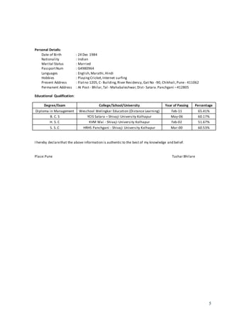 5
Personal Details:
Date of Birth : 24 Dec 1984
Nationality : Indian
Marital Status : Married
PassportNum : G4980964
Languages : English,Marathi,Hindi
Hobbies : PlayingCricket,Internet surfing
Present Address : Flatno 1205,C- Building,River Residency, Gat No -90, Chikhali,Pune- 411062
Permanent Address : At Post- Bhilar,Tal - Mahabaleshwar, Dist- Satara.Panchgani –412805
Educational Qualification:
Degree/Exam College/School/University Year of Passing Percentage
Diploma in Management Weschool Welingkar Education (Distance Learning) Feb-11 65.41%
B. C. S YCIS Satara – Shivaji University Kolhapur May-06 60.17%
H. S. C KVM Wai - Shivaji University Kolhapur Feb-02 51.67%
S. S. C HRHS Panchgani - Shivaji University Kolhapur Mar-00 60.53%
I hereby declarethat the above information is authentic to the best of my knowledge and belief.
Place:Pune Tushar Bhilare
 