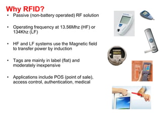 Why RFID?
• Passive (non-battery operated) RF solution
• Operating frequency at 13.56Mhz (HF) or
134Khz (LF)
• HF and LF systems use the Magnetic field
to transfer power by induction
• Tags are mainly in label (flat) and
moderately inexpensive
• Applications include POS (point of sale),
access control, authentication, medical
 