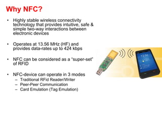Why NFC?
• Highly stable wireless connectivity
technology that provides intuitive, safe &
simple two-way interactions between
electronic devices
• Operates at 13.56 MHz (HF) and
provides data-rates up to 424 kbps
• NFC can be considered as a “super-set”
of RFID
• NFC-device can operate in 3 modes
– Traditional RFid Reader/Writer
– Peer-Peer Communication
– Card Emulation (Tag Emulation)
 