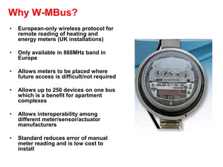 Why W-MBus?
• European-only wireless protocol for
remote reading of heating and
energy meters (UK installations)
• Only available in 868MHz band in
Europe
• Allows meters to be placed where
future access is difficult/not required
• Allows up to 250 devices on one bus
which is a benefit for apartment
complexes
• Allows interoperability among
different meter/sensor/actuator
manufacturers
• Standard reduces error of manual
meter reading and is low cost to
install
 