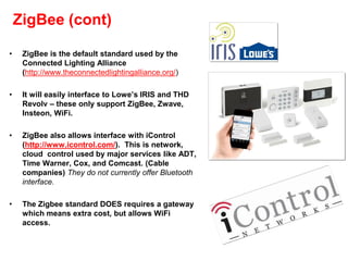 ZigBee (cont)
• ZigBee is the default standard used by the
Connected Lighting Alliance
(http://www.theconnectedlightingalliance.org/)
• It will easily interface to Lowe’s IRIS and THD
Revolv – these only support ZigBee, Zwave,
Insteon, WiFi.
• ZigBee also allows interface with iControl
(http://www.icontrol.com/). This is network,
cloud control used by major services like ADT,
Time Warner, Cox, and Comcast. (Cable
companies) They do not currently offer Bluetooth
interface.
• The Zigbee standard DOES requires a gateway
which means extra cost, but allows WiFi
access.
 