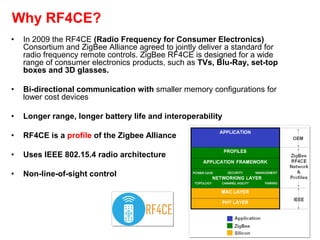 Why RF4CE?
• In 2009 the RF4CE (Radio Frequency for Consumer Electronics)
Consortium and ZigBee Alliance agreed to jointly deliver a standard for
radio frequency remote controls. ZigBee RF4CE is designed for a wide
range of consumer electronics products, such as TVs, Blu-Ray, set-top
boxes and 3D glasses.
• Bi-directional communication with smaller memory configurations for
lower cost devices
• Longer range, longer battery life and interoperability
• RF4CE is a profile of the Zigbee Alliance
• Uses IEEE 802.15.4 radio architecture
• Non-line-of-sight control
 