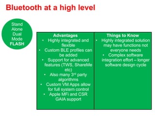 Bluetooth at a high level
Advantages
• Highly integrated and
flexible
• Custom BLE profiles can
be added
• Support for advanced
features (TWS, ShareMe
etc)
• Also many 3rd party
algorithms
• Custom VM Apps allow
for full system control
• Apple MFi and CSR
GAIA support
Things to Know
• Highly integrated solution
may have functions not
everyone needs
• Complex software
integration effort – longer
software design cycle
Stand
Alone
Dual
Mode
FLASH
 