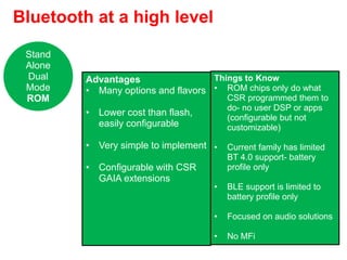 Bluetooth at a high level
Advantages
• Many options and flavors
• Lower cost than flash,
easily configurable
• Very simple to implement
• Configurable with CSR
GAIA extensions
Things to Know
• ROM chips only do what
CSR programmed them to
do- no user DSP or apps
(configurable but not
customizable)
• Current family has limited
BT 4.0 support- battery
profile only
• BLE support is limited to
battery profile only
• Focused on audio solutions
• No MFi
Stand
Alone
Dual
Mode
ROM
 