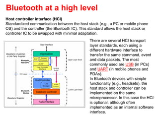 Bluetooth at a high level
There are several HCI transport
layer standards, each using a
different hardware interface to
transfer the same command, event
and data packets. The most
commonly used are USB (in PCs)
and UART (in mobile phones and
PDAs).
In Bluetooth devices with simple
functionality (e.g., headsets), the
host stack and controller can be
implemented on the same
microprocessor. In this case the HCI
is optional, although often
implemented as an internal software
interface.
Host controller interface (HCI)
Standardized communication between the host stack (e.g., a PC or mobile phone
OS) and the controller (the Bluetooth IC). This standard allows the host stack or
controller IC to be swapped with minimal adaptation.
 