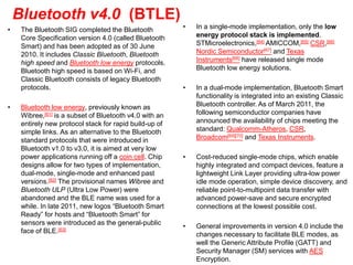 Bluetooth v4.0 (BTLE)
• The Bluetooth SIG completed the Bluetooth
Core Specification version 4.0 (called Bluetooth
Smart) and has been adopted as of 30 June
2010. It includes Classic Bluetooth, Bluetooth
high speed and Bluetooth low energy protocols.
Bluetooth high speed is based on Wi-Fi, and
Classic Bluetooth consists of legacy Bluetooth
protocols.
• Bluetooth low energy, previously known as
Wibree,[61] is a subset of Bluetooth v4.0 with an
entirely new protocol stack for rapid build-up of
simple links. As an alternative to the Bluetooth
standard protocols that were introduced in
Bluetooth v1.0 to v3.0, it is aimed at very low
power applications running off a coin cell. Chip
designs allow for two types of implementation,
dual-mode, single-mode and enhanced past
versions.[62] The provisional names Wibree and
Bluetooth ULP (Ultra Low Power) were
abandoned and the BLE name was used for a
while. In late 2011, new logos “Bluetooth Smart
Ready” for hosts and “Bluetooth Smart” for
sensors were introduced as the general-public
face of BLE.[63]
• In a single-mode implementation, only the low
energy protocol stack is implemented.
STMicroelectronics,[64] AMICCOM,[65] CSR,[66]
Nordic Semiconductor[67] and Texas
Instruments[68] have released single mode
Bluetooth low energy solutions.
• In a dual-mode implementation, Bluetooth Smart
functionality is integrated into an existing Classic
Bluetooth controller. As of March 2011, the
following semiconductor companies have
announced the availability of chips meeting the
standard: Qualcomm-Atheros, CSR,
Broadcom[69][70] and Texas Instruments.
• Cost-reduced single-mode chips, which enable
highly integrated and compact devices, feature a
lightweight Link Layer providing ultra-low power
idle mode operation, simple device discovery, and
reliable point-to-multipoint data transfer with
advanced power-save and secure encrypted
connections at the lowest possible cost.
• General improvements in version 4.0 include the
changes necessary to facilitate BLE modes, as
well the Generic Attribute Profile (GATT) and
Security Manager (SM) services with AES
Encryption.
 