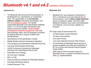 Bluetooth v4.1 and v4.2 (wireless infrastructure)
Bluetooth v4.1
• The Bluetooth SIG announced formal adoption of
the Bluetooth v4.1 specification on 4 December
2013. This specification is an incremental
software update to Bluetooth Specification v4.0,
and not a hardware update. The update
incorporates Bluetooth Core Specification Addenda
(CSA 1, 2, 3 & 4) and adds new features that
improve consumer usability. These include
increased co-existence support for LTE, bulk
data exchange rates—and aid developer innovation
by allowing devices to support multiple roles
simultaneously.
• New features of this specification include:
• Mobile Wireless Service Coexistence Signaling
• Train Nudging and Generalized Interlaced Scanning
• Low Duty Cycle Directed Advertising
• L2CAP Connection Oriented and Dedicated
Channels with Credit Based Flow Control
• Dual Mode and Topology
• LE Link Layer Topology
• 802.11n PAL
• Audio Architecture Updates for Wide Band Speech
• Fast Data Advertising Interval
• Limited Discovery Time
Bluetooth v4.2
• Bluetooth v4.2 was released on December 2,
2014. It Introduces some key features for IoT.
Some features, such as Data Length Extension,
require a hardware update. But some older
Bluetooth hardware may receive some Bluetooth
v4.2 features, such as privacy updates via
firmware.
The major areas of improvement are:
• LE Data Packet Length Extension
• LE Secure Connections
• Link Layer Privacy
• Link Layer Extended Scanner Filter Policies
• IP connectivity for Bluetooth Smart devices to
become available soon after the introduction of
BT v4.2 via the new Internet Protocol Support
Profile (IPSP).
• IPSP adds an IPv6 connection option for
Bluetooth Smart, to support connected home and
other IoT implementations.
 