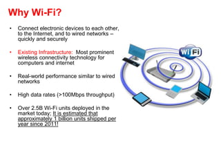Why Wi-Fi?
• Connect electronic devices to each other,
to the Internet, and to wired networks –
quickly and securely
• Existing Infrastructure: Most prominent
wireless connectivity technology for
computers and internet
• Real-world performance similar to wired
networks
• High data rates (>100Mbps throughput)
• Over 2.5B Wi-Fi units deployed in the
market today; It is estimated that
approximately 1 billion units shipped per
year since 2011!
 