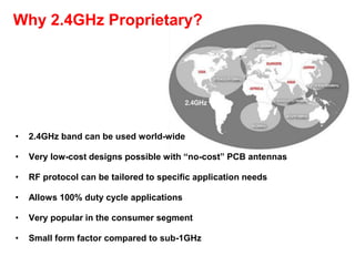 Why 2.4GHz Proprietary?
• 2.4GHz band can be used world-wide
• Very low-cost designs possible with “no-cost” PCB antennas
• RF protocol can be tailored to specific application needs
• Allows 100% duty cycle applications
• Very popular in the consumer segment
• Small form factor compared to sub-1GHz
 