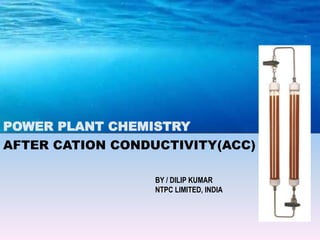 AFTER CATION CONDUCTIVITY(ACC)
BY / DILIP KUMAR
NTPC LIMITED, INDIA
POWER PLANT CHEMISTRY
 