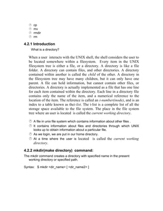  cp
 mv
 rmdir
 rm
4.2.1 Introduction
What is a directory?
When a user interacts with the UNIX shell, the shell considers the user to
be located somewhere within a filesystem. Every item in the UNIX
filesystem tree is either a file, or a directory. A directory is like a file
folder. A directory can contain files, and other directories. A directory
contained within another is called the child of the other. A directory in
the filesystem tree may have many children, but it can only have one
parent. A file can hold information, but cannot contain other files, or
directories. A directory is actually implemented as a file that has one line
for each item contained within the directory. Each line in a directory file
contains only the name of the item, and a numerical reference to the
location of the item. The reference is called an i-number(inode), and is an
index to a table known as thei-list. The i-list is a complete list of all the
storage space available to the file system. The place in the file system
tree where an user is located is called the current working directory.
 A file in unix file system which contains information about other files .
 It contains information about files and directories through which UNIX
looks up to obtain information about a particular file.
 As we login, we are put in our home directory.
 At a time where the user is located is called the current working
directory.
4.2.2 mkdir(make directory) command:
The mkdir command creates a directory with specified name in the present
working directory or specified path.
Syntax: $ mkdir <dir_name> [ <dir_name2> ]
 