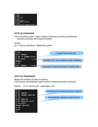 4.2.4 cp command:
The command cp with -r option copies a directory and all its contents(sub-
directory and files) recursively to another.
Syntax:
cp -r <source_directory> <destination_path>
4.2.5 mv Command:
Moves the contents of a file or directory.
If the source and destination path is same it renames the file or directory.
Syntax: $ mv <source_dir> <destination_dir>
$ pwd
/home
$ cd amit
$ pwd
/home/amit
$cd Games/Indoor
$ pwd
/home/amit/Games/Indoor
$ ls
Dir1 Games
$ cp -r Games Dir1
$ ls Dir1
Games
$ ls
Dir1 Games
Copies Games into Dir1
Directory Dir1 now contains a copy of Games
One copy of Games still exist in source path
$ ls
Dir1 Games
$ mv Games Sports
$ ls
Dir1 Sports
$ mv Sports Dir1
$ ls Dir1
Games Sports
$ ls
Dir1
$
Command mv renames Games to Sports
Now Directory Sports moved into Dir1
 