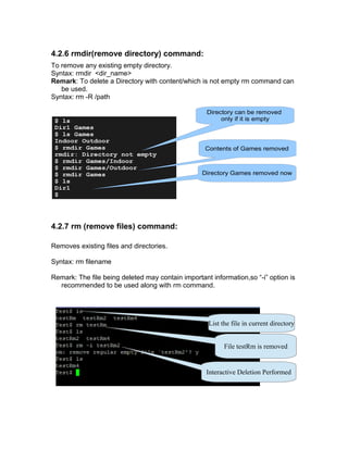 4.2.6 rmdir(remove directory) command:
To remove any existing empty directory.
Syntax: rmdir <dir_name>
Remark: To delete a Directory with content/which is not empty rm command can
be used.
Syntax: rm -R /path
4.2.7 rm (remove files) command:
Removes existing files and directories.
Syntax: rm filename
Remark: The file being deleted may contain important information,so “-i” option is
recommended to be used along with rm command.
$ ls
Dir1 Games
$ ls Games
Indoor Outdoor
$ rmdir Games
rmdir: Directory not empty
$ rmdir Games/Indoor
$ rmdir Games/Outdoor
$ rmdir Games
$ ls
Dir1
$
Directory can be removed
only if it is empty
Contents of Games removed
Directory Games removed now
List the file in current directory
Interactive Deletion Performed
File testRm is removed
 