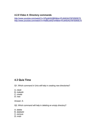 4.2.8 Video 4: Directory commands
http://www.youtube.com/watch?v=VPgrtk0HQB0&list=PL8A83A276F0D85E70
http://www.youtube.com/watch?v=HsBEzs6Q7w4&list=PL8A83A276F0D85E70
4.3 Quiz Time
Q1. Which command in Unix will help in creating new directories?
A. mkdir
B. makedir
C. create
D. new
Answer: A
Q2. Which command will help in deleting an empty directory?
A. delete
B. deletedir
C. remove
D. rmdir
 