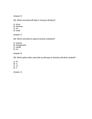 Answer: D
Q3. Which command will help in moving a directory?
A. move
B. dirmover
C. mv
D. mvdir
Answer: C
Q4. Which command is used to rename a directory?
A. rename
B. changename
C. remdir
D. mv
Answer: D
Q5. Which option when used with cp will copy an directory will all its contents?
A. -R
B. -a
C. -m
D. -f
Answer: A
 