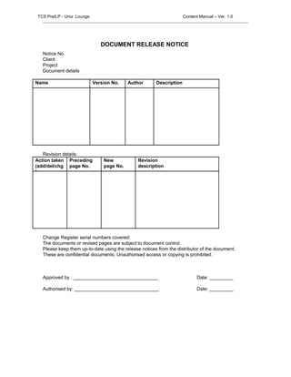 DOCUMENT RELEASE NOTICE
Notice No.
Client
Project
Document details
Name Version No. Author Description
Revision details:
Action taken
(add/del/chg
)
Preceding
page No.
New
page No.
Revision
description
Change Register serial numbers covered:
The documents or revised pages are subject to document control.
Please keep them up-to-date using the release notices from the distributor of the document.
These are confidential documents. Unauthorised access or copying is prohibited.
Approved by : ________________________________ Date: _________
Authorised by: ________________________________ Date: _________
TCS PreILP - Unix Lounge Content Manual – Ver. 1.0
 