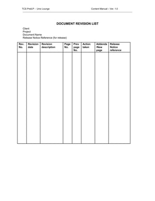 DOCUMENT REVISION LIST
Client
Project
Document Name
Release Notice Reference (for release)
Rev.
No.
Revision
date
Revision
description
Page
No.
Prev
page
No.
Action
taken
Addenda
/New
page
Release
Notice
reference
TCS PreILP - Unix Lounge Content Manual – Ver. 1.0
 