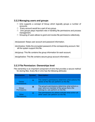 3.2.2 Managing users and groups
 Unix supports a concept of Group which logically groups a number of
accounts.
 Every account would be a part of any group.
 Unix groups plays important role in handling file permissions and process
management.
 Grouping of users allows to grant and revoke file permissions collectively.
/etc/passwd: Keeps user account and password information.
/etc/shadow: Holds the encrypted password of the corresponding account. Not
all the system support this file.
/etc/group: This file contains the group information for each account.
/etc/gshadow: This file contains secure group account information.
3.2.3 File Permission: Ownerships level
File ownership is an important component of Unix that provides a secure method
for storing files. Every file in Unix has the following attributes:
Permission Symbol Description
Owner
Permissions
u The owner's permissions determine what actions the
owner of the file can perform on the file.
Group
Permissions
g The group's permissions determine what actions a
user, who is a member of the group that a file
belongs to, can perform on the file.
Other
Permissions
o The permissions for others indicate what action all
other users can perform on the file.
 