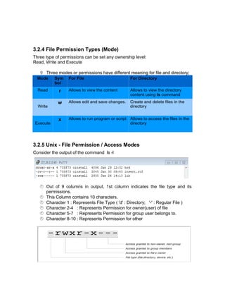 3.2.4 File Permission Types (Mode)
Three type of permissions can be set any ownership level:
Read, Write and Execute
 Three modes or permissions have different meaning for file and directory;
3.2.5 Unix - File Permission / Access Modes
Consider the output of the command ls -l
 Out of 9 columns in output, 1st column indicates the file type and its
permissions.
 This Column contains 10 characters.
 Character 1 : Represents File Type ( 'd' : Directory; '-' : Regular File )
 Character 2-4 : Represents Permission for owner(user) of file
 Character 5-7 : Represents Permission for group user belongs to.
 Character 8-10 : Represents Permission for other
Mode Sym
bol
For File For Directory
Read r Allows to view the content Allows to view the directory
content using ls command
Write
w Allows edit and save changes. Create and delete files in the
directory
Execute
x Allows to run program or script Allows to access the files in the
directory
 