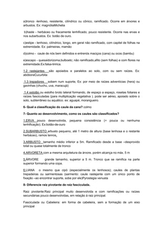 a)tronco -lenhoso, resistente, cilíndrico ou cônico, ramificado. Ocorre em árvores e
arbustos. Ex: magnóliaMichelia
b)haste - herbáceo ou fracamente lenhificado, pouco resistente. Ocorre nas ervas e
nos subarbustos. Ex: botão de ouro.
c)estipe - lenhoso, cilíndrico, longo, em geral não ramificado, com capitel de folhas na
extremidade. Ex: palmeiras, mamão
d)colmo - caule de nós bem definidos e entrenós maciços (cana) ou ocos (bambu)
e)escapo - quesaidorizoma,bulboetc; não ramificado,afilo (sem folhas) e com flores na
extremidade.Ex:falsa-tiririca.
1.2 rastejantes são apoiados e paralelos ao solo, com ou sem raízes. Ex:
abóboraCucurbita
1.3 trepadores sobem num suporte, Ex: por meio de raízes adventícias (hera) ou
gavinhas (chuchu, uva, maracujá)
1.4 estolão ou estolho broto lateral formando, de espaço a espaço, rosetas foliares e
raízes fasciculadas (para multiplicação vegetativa ). pode ser aéreo, apoiado sobre o
solo, subterrâneo ou aquático. ex: aguapé, morangueiro.
6- Qual a classificação do caule da cana? colmo
7- Quanto ao desenvolvimento, como os caules são classificados?
1.ERVA pouco desenvolvida, pequena consistência (= pouca ou nenhuma
lenhificação). Ex:botão-de-ouro
2.SUBARBUSTO arbusto pequeno, até 1 metro de altura (base lenhosa e o restante
herbáceo), ramos tenros.
3.ARBUSTO tamanho médio inferior a 5m. Ramificado desde a base –desprovido
total ou quase totalmente de tronco
4.ARVORETA com a mesma arquitetura da árvore, porém alcança no máx. 5 m
5.ÁRVORE
grande tamanho, superior a 5 m. Tronco que se ramifica na parte
superior formando uma copa.
6.LIANA o mesmo que cipó (especialmente os lenhosos); caules de plantas
trepadeiras ou sarmentosas (sarmento: caule rastejante com um único ponto de
fixação –ao encontrar suporte, sobe por ele)Pyrostegia venusta
8- Diferencie raiz pivotante de raiz fasciculada.
Raiz pivotante:Raiz principal muito desenvolvida e com ramificações ou raízes
secundárias pouco desenvolvidas, em relação à raiz principal.
Fasciculada ou Cabeleira: em forma de cabeleira, sem a formação de um eixo
principal

 