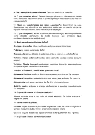 9- Cite 2 exemplos de raízes tuberosas. Cenoura, batata-doce, beterraba
10- O que são raízes aéreas? Desenvolvem parcialmente ou totalmente em contato
com a atmosfera. São comuns entre as plantas epífitas (= cresce sobre outro mas não
é seu parasita!!!)
11- Quais as características das raízes aquáticas?se desenvolvem na água
Destacam-se pela abundância em aerênquima tecido com um grande volume de
espaços internos auxiliam a planta na flutuação e respiração
12- O que é xilopódio? Raízes superficiai possuem um órgão (estrutura) conhecido
como xilopódio (constituído de tecido lacunoso que armazena água,
mucilagem,glicose,tanino,amido,ácidos)
13- Quais as partes constituintes da flor?
Brácteas e bractéolas: folhas modificadas, próximas aos verticilos florais
Pedúnculo: eixo de sustentação da flor
Recepetáculo: porção dilatada do pedúnculo, onde se inserem os verticilos florais
Verticilos Florais externos(Perianto): cálice (conjunto sépalas) ecorola (conjunto
pétalas)
Verticilos Florais internos(reprodutores): androceu (conjunto estames)gineceu
(conjunto Carpelos –armazena 1 ou + óvulos)
14-Como as flores são classificadas, quanto ao sexo?
-Unissexual feminina: ausência do androceu e presença do gineceu. Ex: mamona.
-Unissexual masculina: ausência de gineceu e presença de androceu. Ex: mamona.
-Hermafrodita: dois sexos na mesma flor. Ex: lírio, brinco-de-princesa.
-Estéril e neutra: androceu e gineceu não-funcionais e ausentes, respectivamente.
Ex: margarida.
15- O que você entende por flor gamossépala?
Sépalas soldadas entre si, em maior ou menor extensão. Ex: Salvia splendens /
alegria-dos-jardins
16- Defina estame e gineceu.
Estames: órgãos masculinos produtores de grãos de pólen, de onde se originam os
gametas masculinos (tubo polínico –expansão tubulosa do pólen).
Gineceu: conjunto de carpelos, órgãos femininos da flor que formam 1 ou + pistilos.
17- O que você entende por flor incompleta?

 