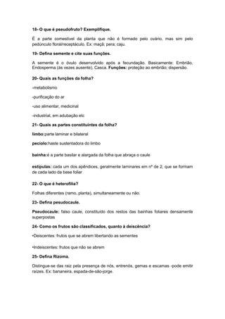 18- O que é pseudofruto? Exemplifique.
É a parte comestível da planta que não é formado pelo ovário, mas sim pelo
pedúnculo floral/receptáculo. Ex: maçã; pera; caju.
19- Defina semente e cite suas funções.
A semente é o óvulo desenvolvido após a fecundação. Basicamente: Embrião,
Endosperma (às vezes ausente), Casca. Funções: proteção ao embrião; dispersão.
20- Quais as funções da folha?
-metabolismo
-purificação do ar
-uso alimentar, medicinal
-industrial, em adubação etc
21- Quais as partes constituintes da folha?
limbo:parte laminar e bilateral
pecíolo:haste sustentadora do limbo
bainha:é a parte basilar e alargada da folha que abraça o caule
estípulas: cada um dos apêndices, geralmente laminares em nº de 2, que se formam
de cada lado da base foliar
22- O que é heterofilia?
Folhas diferentes (ramo, planta), simultaneamente ou não.
23- Defina pesudocaule.
Pseudocaule: falso caule, constituído dos restos das bainhas foliares densamente
superpostas
24- Como os frutos são classificados, quanto à deiscência?
•Deiscentes: frutos que se abrem libertando as sementes
•Indeiscentes: frutos que não se abrem
25- Defina Rizoma.
Distingue-se das raiz pela presença de nós, entrenós, gemas e escamas -pode emitir
raízes. Ex: bananeira, espada-de-são-jorge.

 