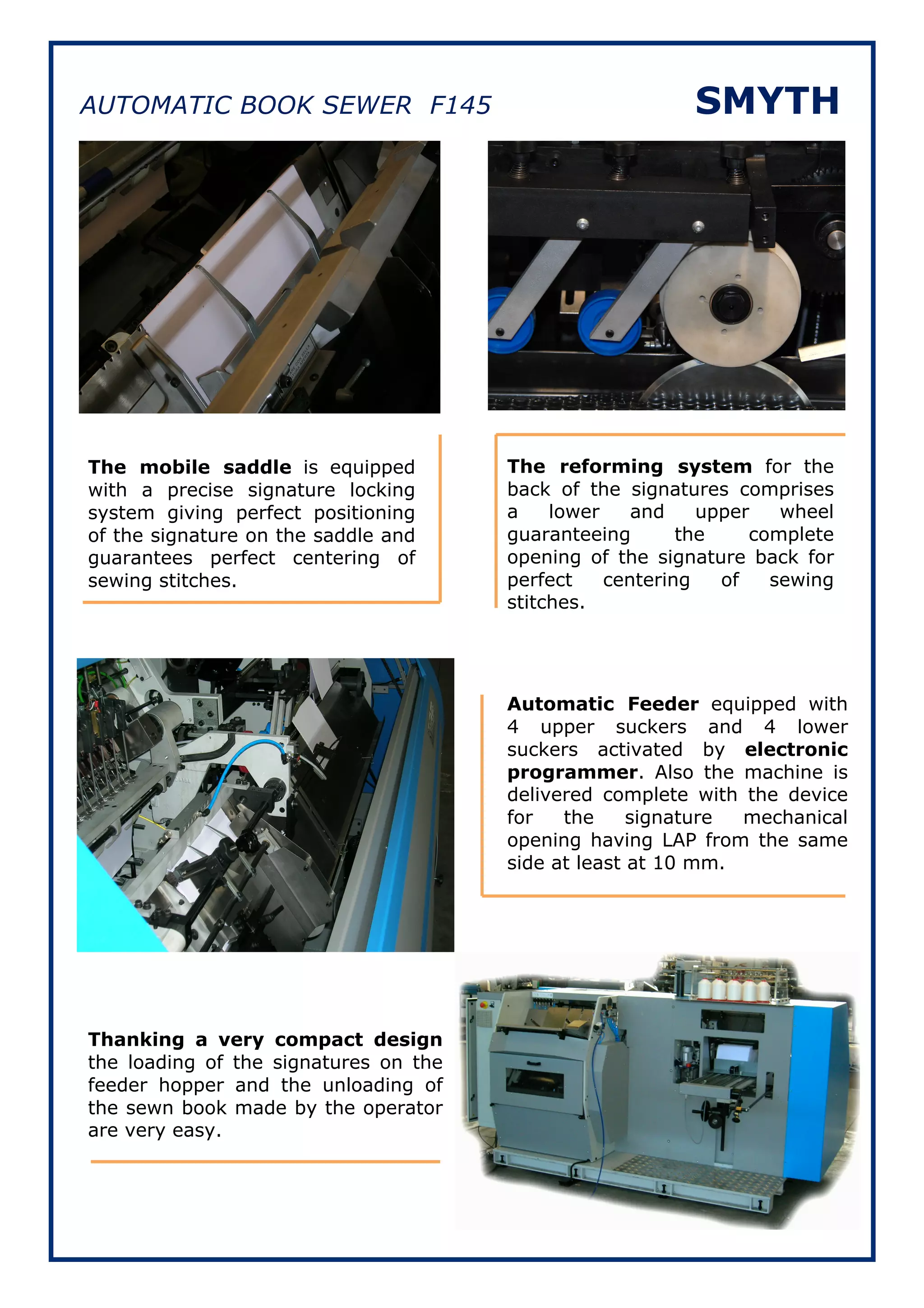 AUTOMATIC BOOK SEWER F145                                 SMYTH




The mobile saddle is equipped          The reforming system for the
with a precise signature locking       back of the signatures comprises
system giving perfect positioning      a    lower    and    upper   wheel
of the signature on the saddle and     guaranteeing       the    complete
guarantees perfect centering of        opening of the signature back for
sewing stitches.                       perfect    centering   of   sewing
                                       stitches.




                                       Automatic Feeder equipped with
                                       4 upper suckers and 4 lower
                                       suckers activated by electronic
                                       programmer. Also the machine is
                                       delivered complete with the device
                                       for   the     signature mechanical
                                       opening having LAP from the same
                                       side at least at 10 mm.




Thanking a very compact design
the loading of the signatures on the
feeder hopper and the unloading of
the sewn book made by the operator
are very easy.
 