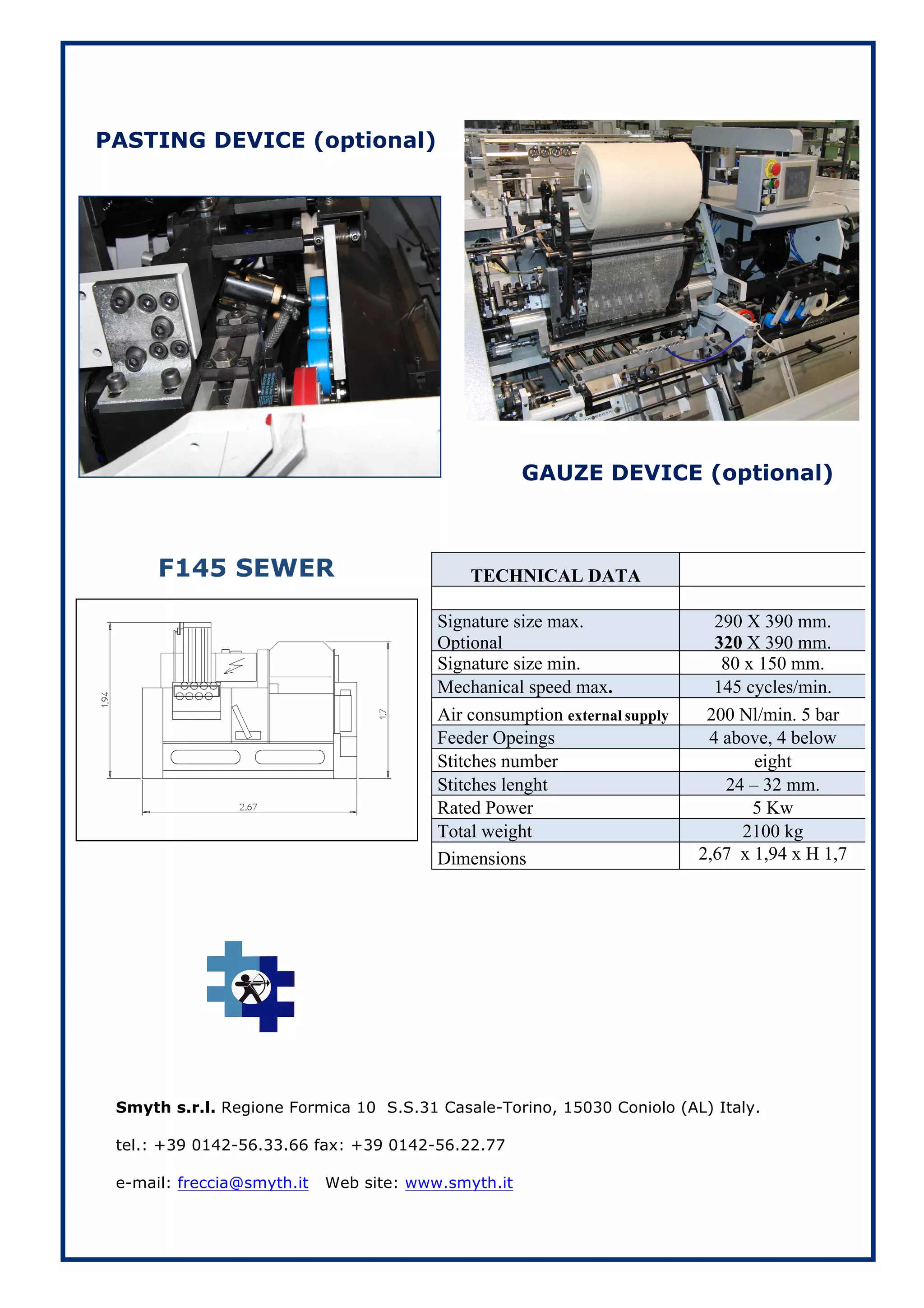 PASTING DEVICE (optional)




                                                     GAUZE DEVICE (optional)



      F145 SEWER                             TECHNICAL DATA

                                         Signature size max.                 290 X 390 mm.
                                         Optional                            320 X 390 mm.
                                         Signature size min.                  80 x 150 mm.
                                         Mechanical speed max.               145 cycles/min.
                                         Air consumption external supply    200 Nl/min. 5 bar
                                         Feeder Opeings                     4 above, 4 below
                                         Stitches number                           eight
                                         Stitches lenght                       24 – 32 mm.
                                         Rated Power                              5 Kw
                                         Total weight                            2100 kg
                                         Dimensions                        2,67 x 1,94 x H 1,7
                                                                                    mt.




 Smyth s.r.l. Regione Formica 10 S.S.31 Casale-Torino, 15030 Coniolo (AL) Italy.

 tel.: +39 0142-56.33.66 fax: +39 0142-56.22.77

 e-mail: freccia@smyth.it   Web site: www.smyth.it
 