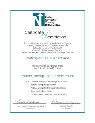  
 
 
 
 
 
 
 
 
          Certificate
Completion
This certificate is presented by the Patient Navigator
Training Collaborative, a collaboration of the
Colorado School of Public Health
Center for Public Health Practice,
Denver Health and Denver Prevention Training Center to
Participant’s Holly McLane
and certifies the completion of the
July 21-24, 2014 Level 1 course:
Patient Navigator Fundamentals
This course includes the following course topics:
 Patient Navigator Basic Skills
 Patient Navigator Professional Conduct
 Basic Health Promotion
 Introduction to Motivational Interviewing
Patricia Alvarez Valverde, PhD, MPH
Co-Director
Pat Uris, PhD, RN
Co-Director
 
 