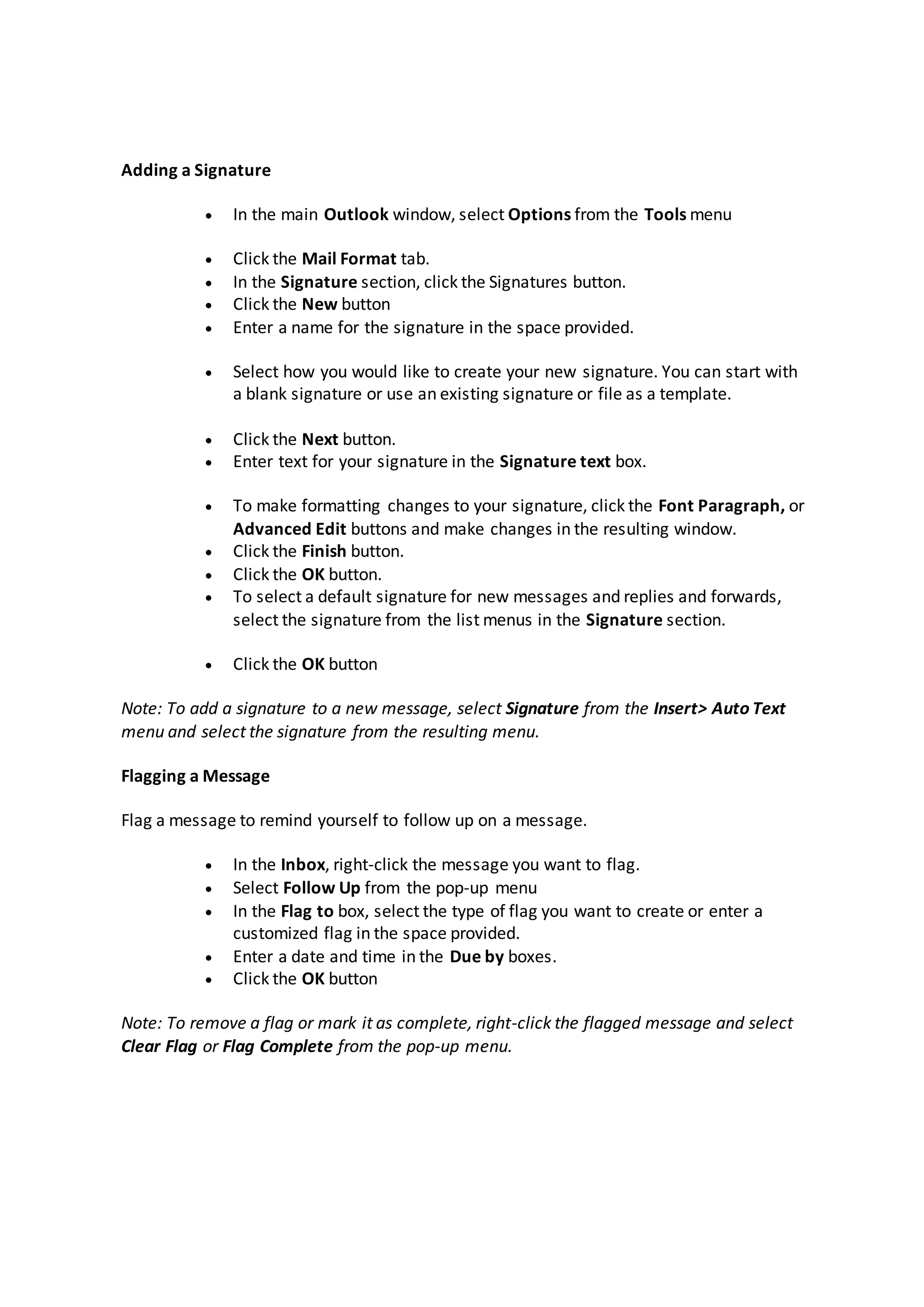 Adding a Signature
 In the main Outlook window, select Options from the Tools menu
 Click the Mail Format tab.
 In the Signature section, click the Signatures button.
 Click the New button
 Enter a name for the signature in the space provided.
 Select how you would like to create your new signature. You can start with
a blank signature or use an existing signature or file as a template.
 Click the Next button.
 Enter text for your signature in the Signature text box.
 To make formatting changes to your signature, click the Font Paragraph, or
Advanced Edit buttons and make changes in the resulting window.
 Click the Finish button.
 Click the OK button.
 To select a default signature for new messages and replies and forwards,
select the signature from the list menus in the Signature section.
 Click the OK button
Note: To add a signature to a new message, select Signature from the Insert> Auto Text
menu and select the signature from the resulting menu.
Flagging a Message
Flag a message to remind yourself to follow up on a message.
 In the Inbox, right-click the message you want to flag.
 Select Follow Up from the pop-up menu
 In the Flag to box, select the type of flag you want to create or enter a
customized flag in the space provided.
 Enter a date and time in the Due by boxes.
 Click the OK button
Note: To remove a flag or mark it as complete, right-click the flagged message and select
Clear Flag or Flag Complete from the pop-up menu.
 