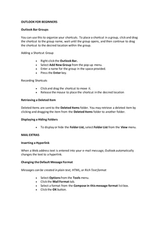 OUTLOOK FOR BEGINNERS
Outlook Bar Groups
You can use this to organize your shortcuts. To place a shortcut in a group, click and drag
the shortcut to the group name, wait until the group opens, and then continue to drag
the shortcut to the desired location within the group.
Adding a Shortcut Group
Right-click the Outlook Bar.
Select Add New Group from the pop-up menu.
Enter a name for the group in the space provided.
Press the Enter key.
Recording Shortcuts
Click and drag the shortcut to move it.
Release the mouse to place the shortcut in the desired location
Retrieving a Deleted Item
Deleted Items are sent to the Deleted Items folder. You may retrieve a deleted item by
clicking and dragging the item from the Deleted Items folder to another folder.
Displaying a Hiding Folders
To display or hide the Folder List, select Folder List from the View menu.
MAIL EXTRAS
Inserting a Hyperlink
When a Web address text is entered into your e-mail message, Outlook automatically
changes the text to a hyperlink.
Changing the Default Message Format
Messages can be created in plain text, HTML, or Rich Text format
Select Options from the Tools menu.
Click the Mail Format tab.
Select a format from the Compose in this message format list box.
Click the OK button.