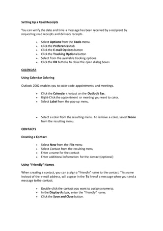 Setting Up a Read Receipts
You can verify the date and time a message has been received by a recipient by
requesting read receipts and delivery receipts.
 Select Options from the Tools menu.
 Click the Preferences tab
 Click the E-mail Options button
 Click the Tracking Options button
 Select from the available tracking options.
 Click the OK buttons to close the open dialog boxes
CALENDAR
Using Calendar Coloring
Outlook 2002 enables you to color-code appointments and meetings.
 Click the Calendar shortcut on the Outlook Bar.
 Right-Click the appointment or meeting you want to color.
 Select Label from the pop-up menu.
 Select a color from the resulting menu. To remove a color, select None
from the resulting menu.
CONTACTS
Creating a Contact
 Select New from the File menu
 Select Contact from the resulting menu
 Enter a name for the contact
 Enter additional information for the contact (optional)
Using “Friendly” Names
When creating a contact, you can assign a “friendly” name to the contact. This name
instead of the e-mail address, will appear in the To line of a message when you send a
message to the contact.
 Double-click the contact you want to assign a name to.
 In the Display As box, enter the “friendly” name.
 Click the Save and Close button.
 