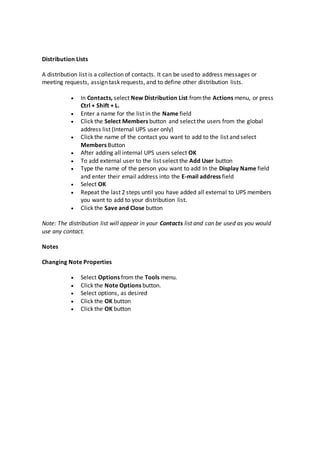Distribution Lists
A distribution list is a collection of contacts. It can be used to address messages or
meeting requests, assign task requests, and to define other distribution lists.
 In Contacts, select New Distribution List fromthe Actions menu, or press
Ctrl + Shift + L.
 Enter a name for the list in the Name field
 Click the Select Members button and select the users from the global
address list (Internal UPS user only)
 Click the name of the contact you want to add to the list and select
Members Button
 After adding all internal UPS users select OK
 To add external user to the list select the Add User button
 Type the name of the person you want to add In the Display Name field
and enter their email address into the E-mail address field
 Select OK
 Repeat the last 2 steps until you have added all external to UPS members
you want to add to your distribution list.
 Click the Save and Close button
Note: The distribution list will appear in your Contacts list and can be used as you would
use any contact.
Notes
Changing Note Properties
 Select Options from the Tools menu.
 Click the Note Options button.
 Select options, as desired
 Click the OK button
 Click the OK button
 