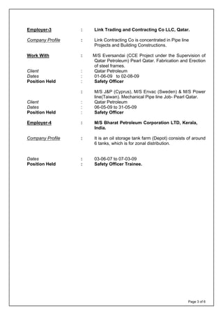 Page 3 of 6
Employer-3 : Link Trading and Contracting Co LLC, Qatar.
Company Profile : Link Contracting Co is concentrated in Pipe line
Projects and Building Constructions.
Work With : M/S Eversandai (CCE Project under the Supervision of
Qatar Petroleum) Pearl Qatar. Fabrication and Erection
of steel frames.
Client : Qatar Petroleum
Dates : 01-06-09 to 02-08-09
Position Held : Safety Officer
: M/S J&P (Cyprus), M/S Envac (Sweden) & M/S Power
line(Taiwan). Mechanical Pipe line Job- Pearl Qatar.
Client : Qatar Petroleum
Dates : 06-05-09 to 31-05-09
Position Held : Safety Officer
Employer-4 : M/S Bharat Petroleum Corporation LTD, Kerala,
India.
Company Profile : It is an oil storage tank farm (Depot) consists of around
6 tanks, which is for zonal distribution.
Dates : 03-06-07 to 07-03-09
Position Held : Safety Officer Trainee.
 