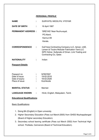 Page 5 of 6
PERSONAL PROFILE
NAME : SURYATEJ MOOLIYIL VYDYAR
DATE OF BIRTH : 16 April 1987
PERMANENT ADDRESS : ‘SREYAS’ Near Nuchuvayal,
PO.Alavil,
Kannur-06
Kerala.
CORRESPONDENCE : Gulf Asia Contracting Company LLC, Ajman, UAE.
Larsen & Toubro Modular Fabrication Yard LLC
SIPC Sohar, Sultanate of Oman. Link Trading and
Contracting Co, Qatar.
NATIONALITY : Indian
Passport Details
Passport no : N7807697
Date of issue : 19-02-2016
Date of expiry : 18-02-2026
Place of issue : Kozhikode
MARITAL STATUS : Married
LANGUAGE KNOWN : Hindi, English, Malayalam, Tamil.
Educational Qualifications:
Basic Qualifications
1. Doing BA (English) in Open university
2. Higher Secondary Education (Pass out March-2005) from GHSS Muzhappilangad
(Board of Higher secondary Education).
3. Secondary school leaving certificate (Pass out March 2002) from Technical High
school, Thottada, Cannanore (Board of Technical Education).
 