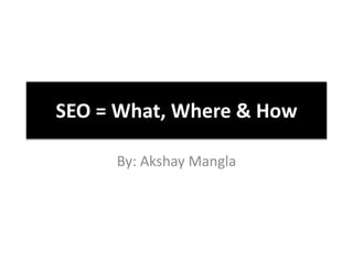 SEO = What, Where & How
By: Akshay Mangla
 