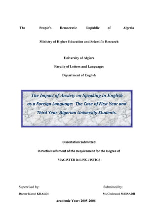 The People’s Democratic Republic of Algeria
Ministry of Higher Education and Scientific Research
University of Algiers
Faculty of Letters and Languages
Department of English
Dissertation Submitted
In Partial Fulfilment of the Requirement for the Degree of
MAGISTER in LINGUISTICS
Supervised by: Submitted by:
Doctor Kamel KHALDI Ms Chahrazed MESSADH
Academic Year: 2005-2006
The Impact of Anxiety on Speaking in English
as a Foreign Language: The Case of First Year and
Third Year Algerian University Students.
 
