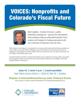 June 15 | noon–1 p.m. | Lunch provided
High Plains Library District | 2650 W 29th St | Greeley
Register at ColoradoNonproﬁts.org under Training & Events
Direct questions to Andrew Lindstad at (303) 865-8274 or alindstad@ColoradoNonproﬁts.org
VOICES: Nonproﬁts and
Colorado’s Fiscal Future
Deﬁcit reduction, state budget cuts, tax proposals, the economy and job creation policies dominate everyday news
stories. Public conversations on these challenging issues are often divisive. Our state and our nation face the
challenge of coming together for common solutions. How do we improve the tone of our public conversations and
ﬁnd solutions to these public policy issues?
Colorado Nonproﬁt Association’s Fiscal Education Network seeks to change the tone of these public conversations
by encouraging community, value-based discussions about Colorado’s long-term ﬁscal challenges, which affect
nonproﬁts and their constituencies.
John Creighton – founder of Conocer, a public
leadership consulting ﬁrm – presents this informational
lunch meeting to help you understand Colorado’s ﬁscal
situation and strategies for leading conversations with
your community on important issues like these.
 