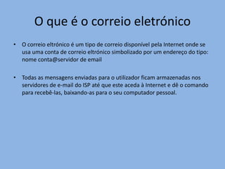 O que é o correio eletrónico
• O correio eltrónico é um tipo de correio disponível pela Internet onde se
  usa uma conta de correio eltrónico simbolizado por um endereço do tipo:
  nome conta@servidor de email

• Todas as mensagens enviadas para o utilizador ficam armazenadas nos
  servidores de e-mail do ISP até que este aceda à Internet e dê o comando
  para recebê-las, baixando-as para o seu computador pessoal.
 