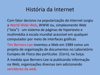 História da Internet
Com fator decisivo na popularização da Internet surgiu
a World Wide Web, WWW ou, simplesmente Web
(“teia”)- um sistema de páginas de hipertexto e
multimédia á escala mundial acessível em qualquer
computador por meio de interfaces gráficas
Tim Berners-Lee inventou a Web em 1989 como um
projeto de organização de documentos no Laboratório
Europeu de Física das partículas (Cern), na Suíça.
À medida que Berners-Lee ia publicando informação
na Web, organizações diversas iam adicionando
servidores da web.
 