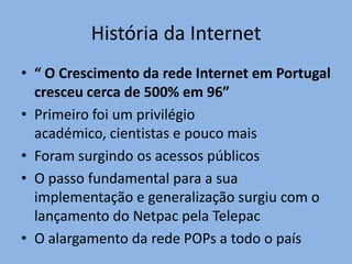 História da Internet
• “ O Crescimento da rede Internet em Portugal
  cresceu cerca de 500% em 96”
• Primeiro foi um privilégio
  académico, cientistas e pouco mais
• Foram surgindo os acessos públicos
• O passo fundamental para a sua
  implementação e generalização surgiu com o
  lançamento do Netpac pela Telepac
• O alargamento da rede POPs a todo o país
 