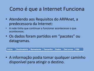 Como é que a Internet Funciona
• Atendendo aos Requisitos do ARPAnet, a
  predecessora da Internet:
• A rede tinha que continuar a funcionar acontecesse o que
  acontecesse;
• Os dados foram partidos em “pacotes” ou
  datagramas.
 Inicio   Destinatário   Remetente   Tamanho   Dados   Det.erros   FIM


• A informação podia tomar qualquer caminho
  disponível para atingir o destino.
 