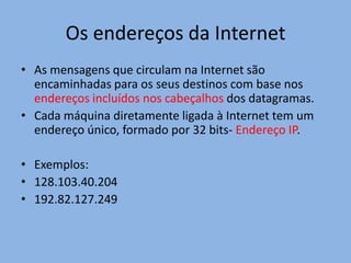 Os endereços da Internet
• As mensagens que circulam na Internet são
  encaminhadas para os seus destinos com base nos
  endereços incluídos nos cabeçalhos dos datagramas.
• Cada máquina diretamente ligada à Internet tem um
  endereço único, formado por 32 bits- Endereço IP.

• Exemplos:
• 128.103.40.204
• 192.82.127.249
 