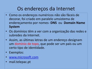 Os endereços da Internet
• Como os endereços numéricos não são fáceis de
  decorar, foi criado em paralelo umsistema de
  endereçamento por nomes- DNS ou Domain Name
  System
• Os domínios têm a ver com a organização das redes e
  subredes da Internet.
• Assim, as últimas letras de um endereço designam
  um domínio de topo, que pode ser um país ou um
  certo tipo de identidade.
• Exemplos:
• www.microsoft.com
• mail.telepac.pt
 